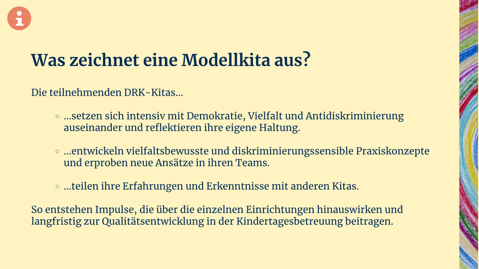 Der Infokasten zeigt folgenden Text: Was zeichnet eine Modellkita aus? Die teilnehmenden DRK-Kitas setzen sich intensiv mit Demokratie, Vielfalt und Antidiskriminierung auseinander und reflektieren ihre eigene Haltung. Sie entwickeln vielfaltsbewusste und diskriminierungssensible Praxiskonzepte und erproben neue Ansätze in ihren Teams. Sie teilen ihre Erfahrungen und Erkenntnisse mit anderen Kitas. So entstehen Impulse, die über die einzelnen Einrichtungen hinauswirken und langfristig zur Qualitätsentwicklung in der Kindertagesbetreuung beitragen. 